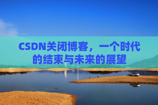 CSDN关闭博客，一个时代的结束与未来的展望